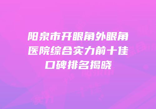 阳泉市开眼角外眼角医院综合实力前十佳口碑排名揭晓