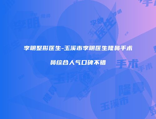 李明整形医生-玉溪市李明医生隆鼻手术鼻综合人气口碑不错