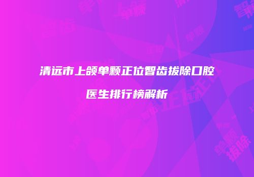 清远市上颌单颗正位智齿拔除口腔医生排行榜解析
