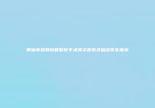 聊城市隐耳修复整形手术顶尖医院及知名医生推荐