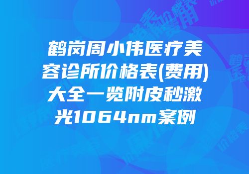 鹤岗周小伟医疗美容诊所价格表(费用)大全一览附皮秒激光1064nm案例