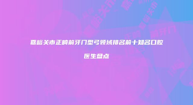 嘉峪关市正畸前牙门型弓领域排名前十知名口腔医生盘点