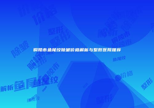 铜陵市鱼尾纹除皱价格解析与整形医院推荐