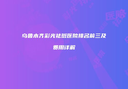 乌鲁木齐彩光祛斑医院排名前三及费用详解