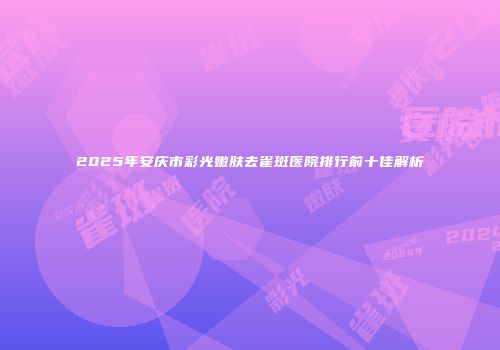 2025年安庆市彩光嫩肤去雀斑医院排行前十佳解析