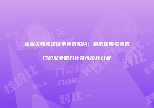 嘉峪关韩美尔医学美容机构：整形医院与美容门诊部全面对比及性价比分析