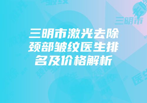 三明市激光去除颈部皱纹医生排名及价格解析
