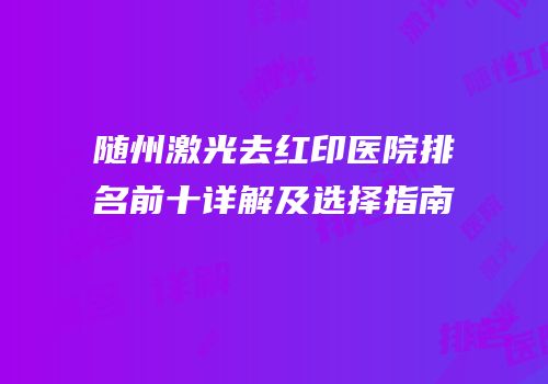 随州激光去红印医院排名前十详解及选择指南