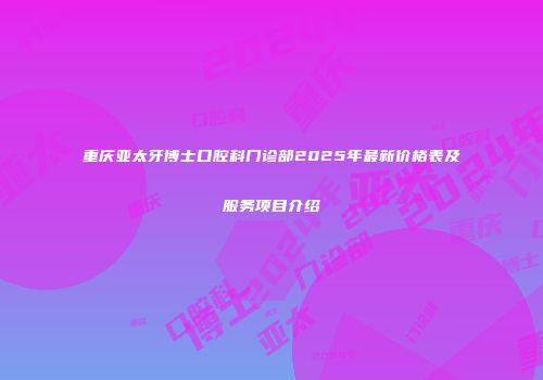 重庆亚太牙博士口腔科门诊部2025年最新价格表及服务项目介绍