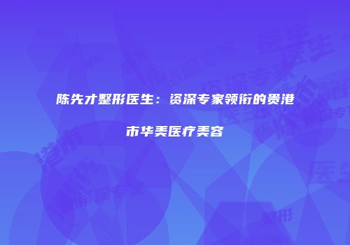 陈先才整形医生：资深专家领衔的贵港市华美医疗美容