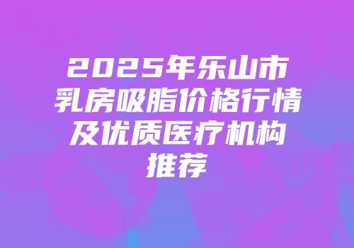 2025年乐山市乳房吸脂价格行情及优质医疗机构推荐