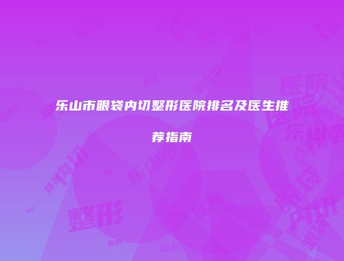 乐山市眼袋内切整形医院排名及医生推荐指南