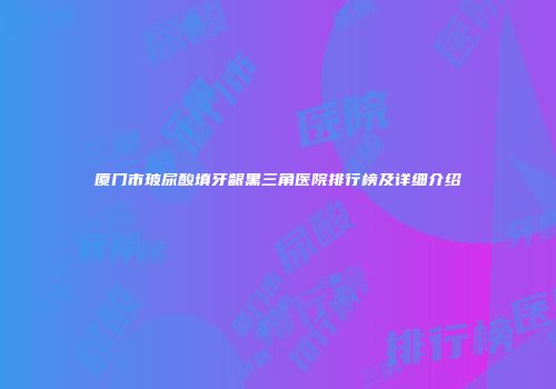 厦门市玻尿酸填牙龈黑三角医院排行榜及详细介绍