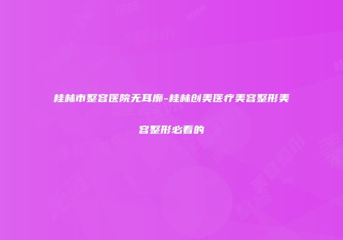 桂林市整容医院无耳廓-桂林创美医疗美容整形美容整形必看的