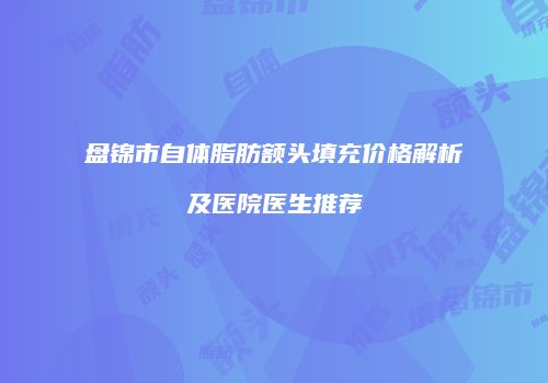 盘锦市自体脂肪额头填充价格解析及医院医生推荐