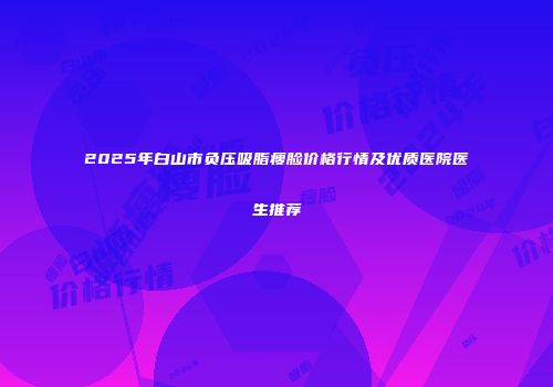 2025年白山市负压吸脂瘦脸价格行情及优质医院医生推荐