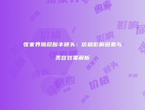 张家界玻尿酸丰额头：价格影响因素与美容效果解析