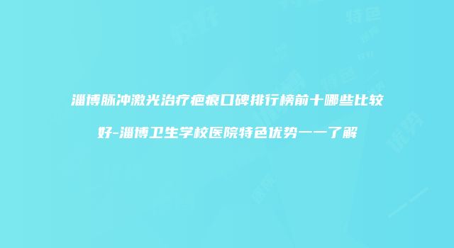 淄博脉冲激光治疗疤痕口碑排行榜前十哪些比较好-淄博卫生学校医院特色优势一一了解
