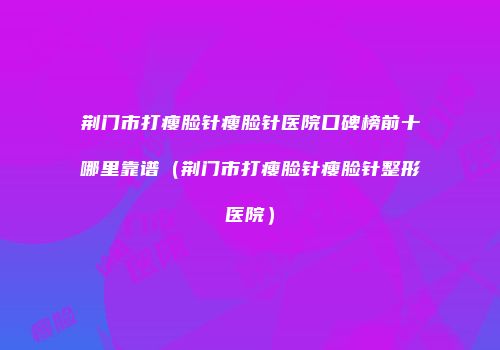 荆门市打瘦脸针瘦脸针医院口碑榜前十哪里靠谱（荆门市打瘦脸针瘦脸针整形医院）