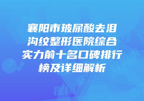 襄阳市玻尿酸去泪沟纹整形医院综合实力前十名口碑排行榜及详细解析