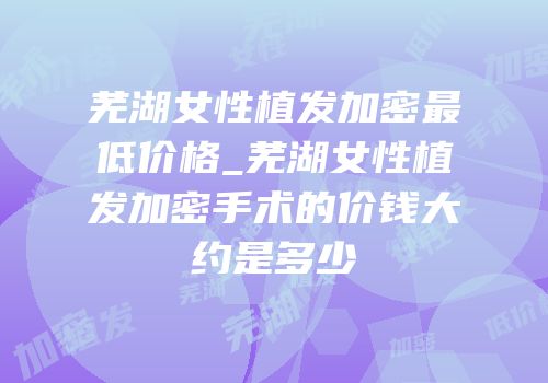 芜湖女性植发加密最低价格_芜湖女性植发加密手术的价钱大约是多少