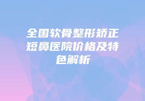 全国软骨整形矫正短鼻医院价格及特色解析