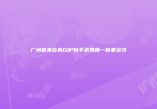 广州做美容美白护肤手术费用一般要多少