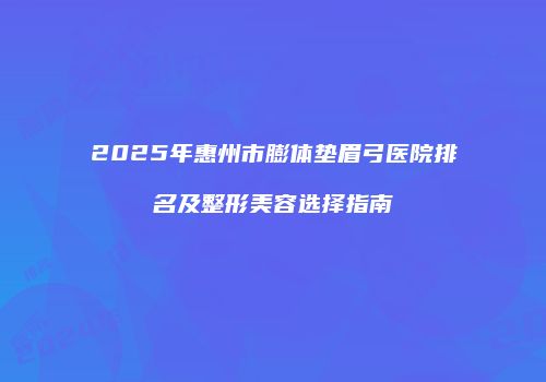 2025年惠州市膨体垫眉弓医院排名及整形美容选择指南