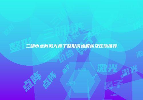 三明市点阵激光鼻子整形价格解析及医院推荐