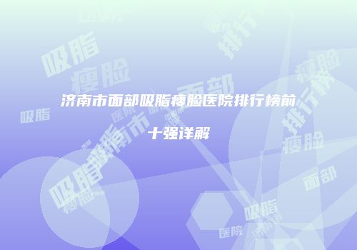济南市面部吸脂瘦脸医院排行榜前十强详解