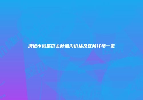 清远市微整形去除泪沟价格及医院详情一览