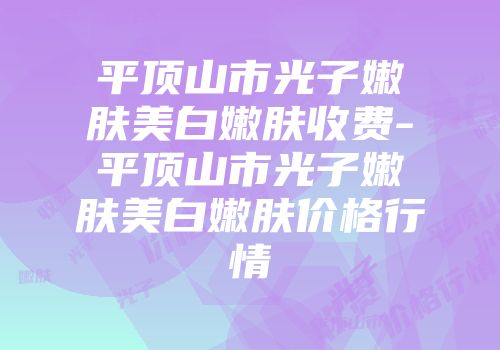 平顶山市光子嫩肤美白嫩肤收费-平顶山市光子嫩肤美白嫩肤价格行情
