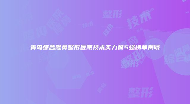 青岛综合隆鼻整形医院技术实力前5强榜单揭晓