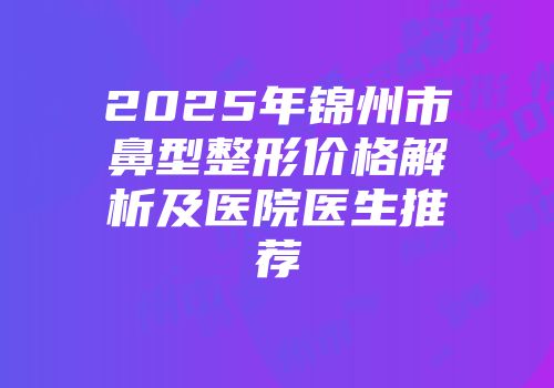2025年锦州市鼻型整形价格解析及医院医生推荐