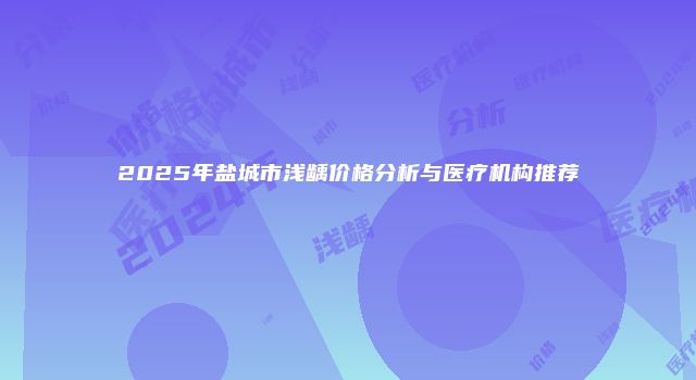 2025年盐城市浅龋价格分析与医疗机构推荐