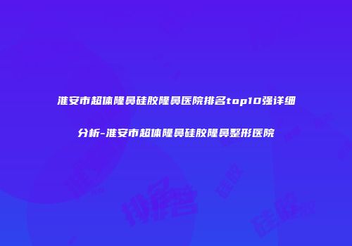 淮安市超体隆鼻硅胶隆鼻医院排名top10强详细分析-淮安市超体隆鼻硅胶隆鼻整形医院