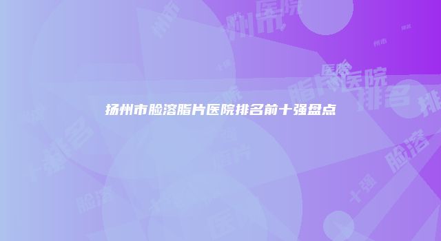 扬州市脸溶脂片医院排名前十强盘点