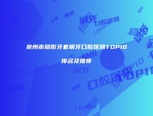 泉州市隐形牙套钢牙口腔医院TOP10排名及推荐