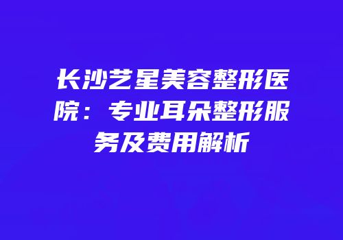 长沙艺星美容整形医院：专业耳朵整形服务及费用解析