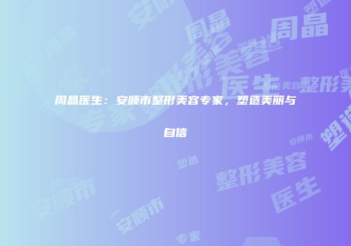 周晶医生：安顺市整形美容专家，塑造美丽与自信
