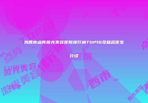 鸡西市点阵激光美容医院排行榜TOP10及知名医生介绍