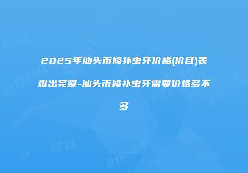 2025年汕头市修补虫牙价格(价目)表爆出完整-汕头市修补虫牙需要价格多不多