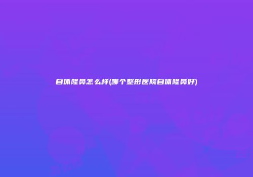 自体隆鼻怎么样(哪个整形医院自体隆鼻好)