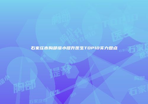 石家庄市胸部缩小提升医生TOP10实力盘点