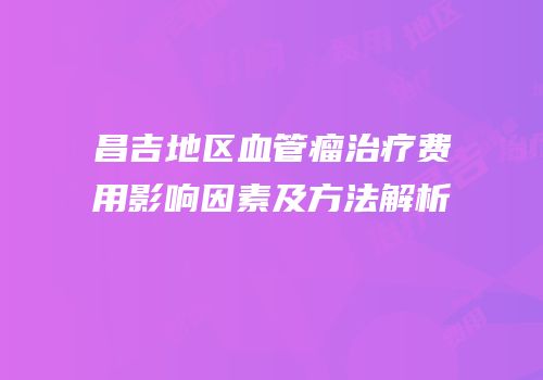 昌吉地区血管瘤治疗费用影响因素及方法解析