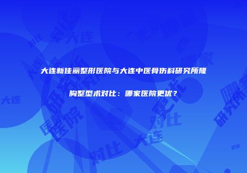 大连新佳丽整形医院与大连中医骨伤科研究所隆胸整型术对比：哪家医院更优？
