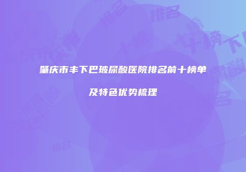 肇庆市丰下巴玻尿酸医院排名前十榜单及特色优势梳理