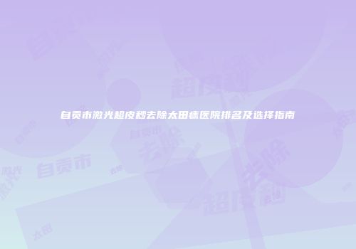 自贡市激光超皮秒去除太田痣医院排名及选择指南