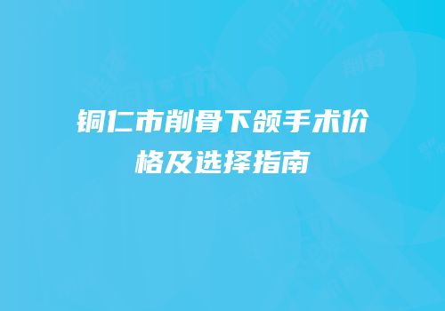 铜仁市削骨下颌手术价格及选择指南
