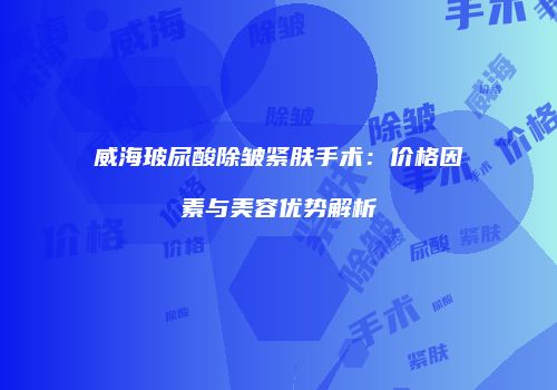 威海玻尿酸除皱紧肤手术：价格因素与美容优势解析